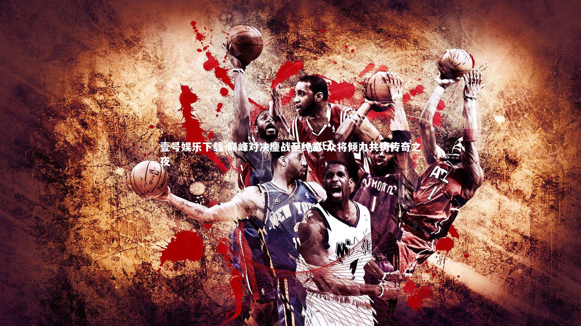 巅峰对决鏖战至终章 众将倾力共铸传奇之夜