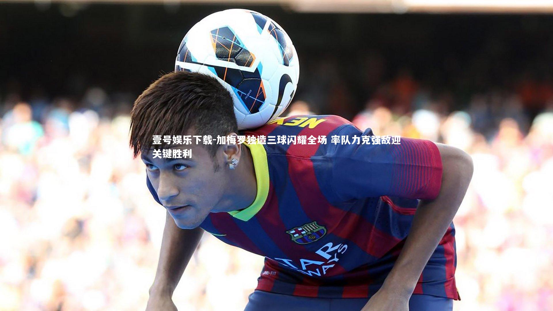 壹号娱乐下载-加梅罗独造三球闪耀全场 率队力克强敌迎关键胜利