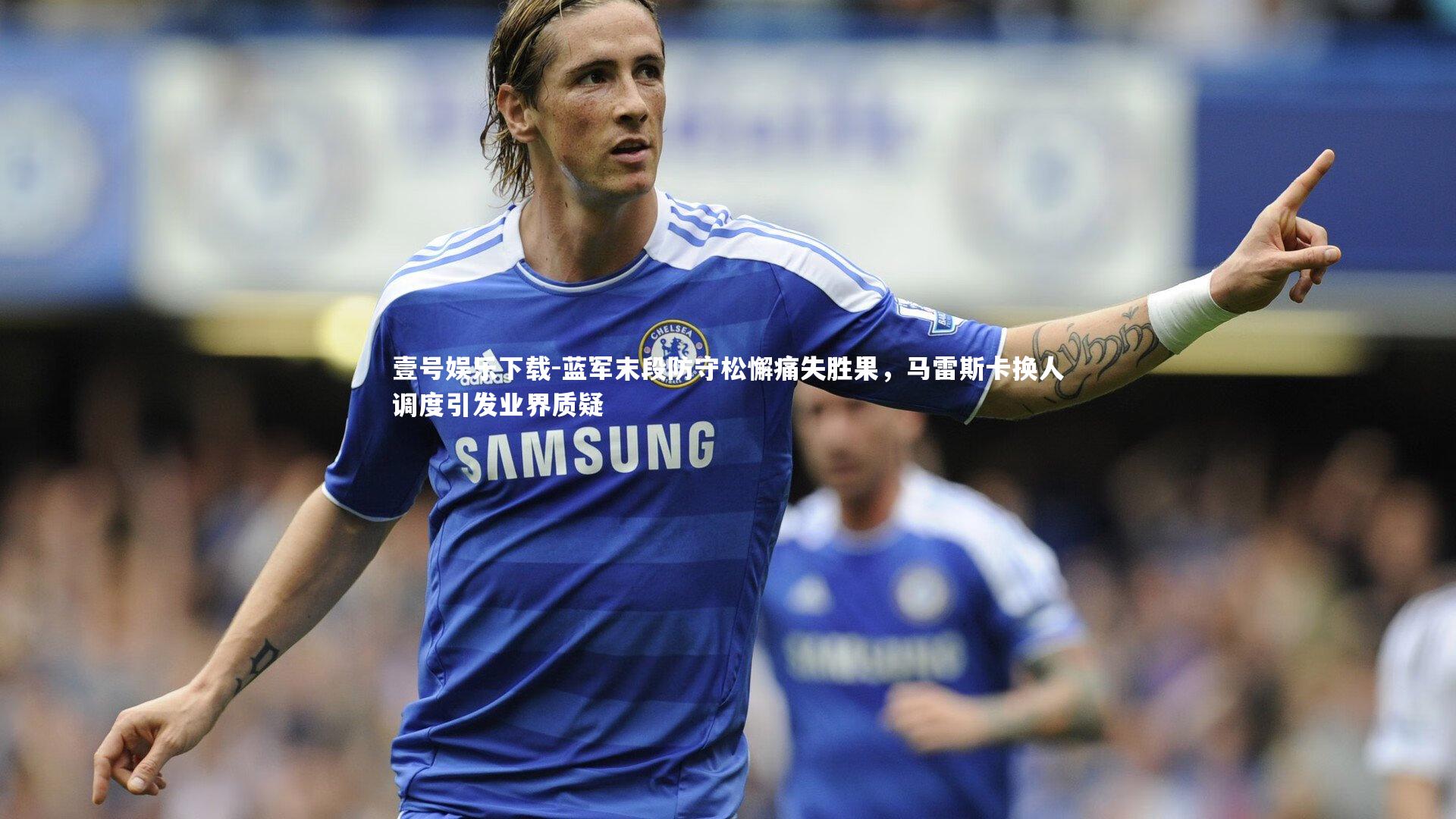 壹号娱乐下载-蓝军末段防守松懈痛失胜果，马雷斯卡换人调度引发业界质疑